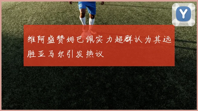 维阿盛赞姆巴佩实力超群认为其远胜亚马尔引发热议