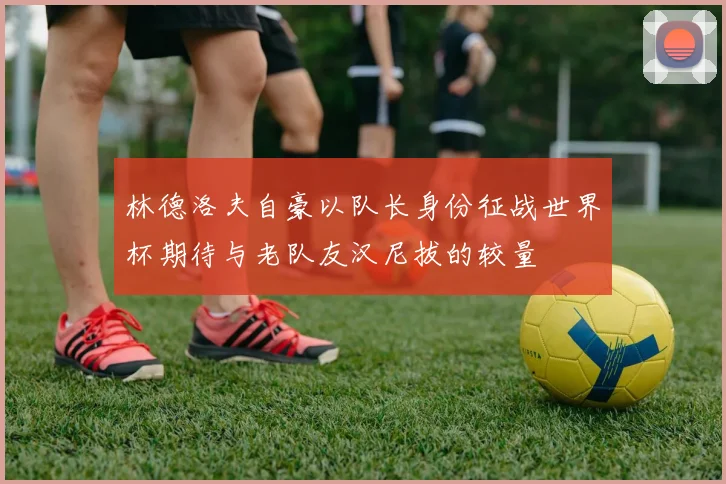 林德洛夫自豪以队长身份征战世界杯期待与老队友汉尼拔的较量