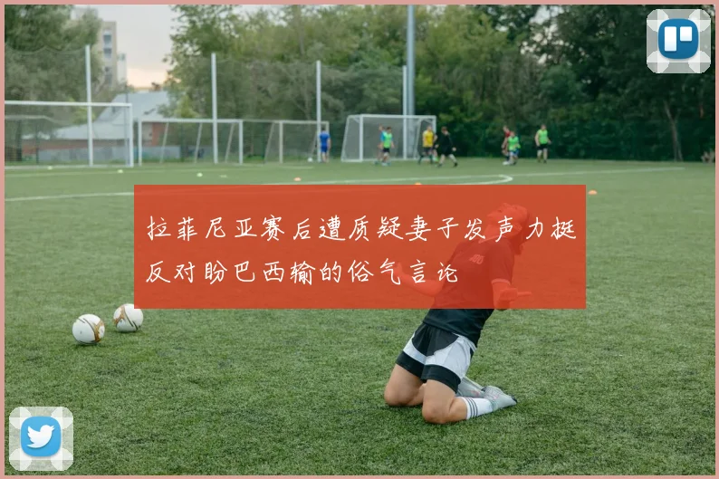 拉菲尼亚赛后遭质疑妻子发声力挺反对盼巴西输的俗气言论
