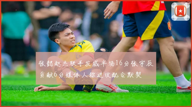 张懿赵杰联手发威半场16分张宇辰贡献6分媒体人称进攻配合默契