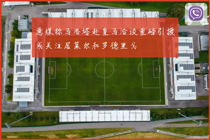 意媒称马洛塔赴皇马洽谈重磅引援或关注居莱尔和罗德里戈