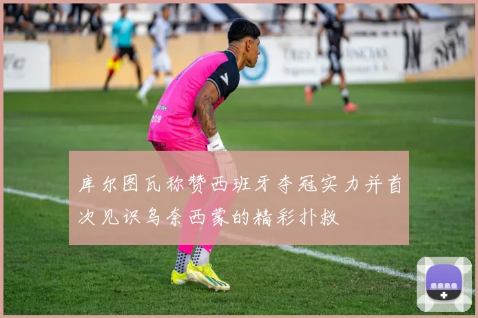 库尔图瓦称赞西班牙夺冠实力并首次见识乌奈西蒙的精彩扑救